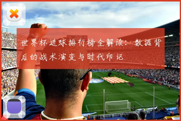 世界杯进球排行榜全解读:数据背后的战术演变与时代印记