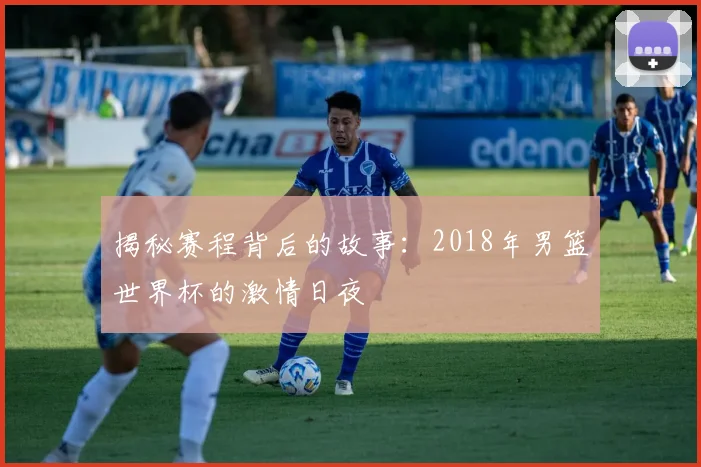揭秘赛程背后的故事:2018年男篮世界杯的激情日夜