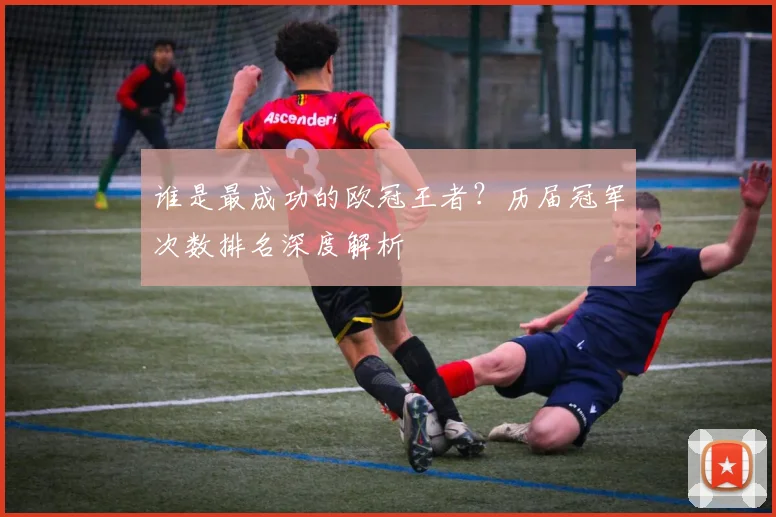 谁是最成功的欧冠王者?历届冠军次数排名深度解析