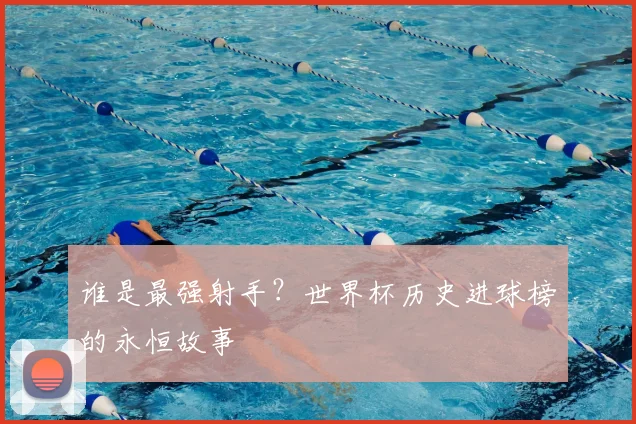 谁是最强射手?世界杯历史进球榜的永恒故事