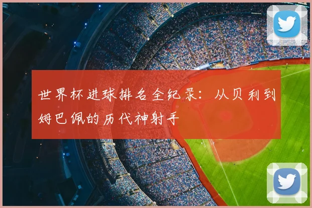 世界杯进球排名全纪录:从贝利到姆巴佩的历代神射手