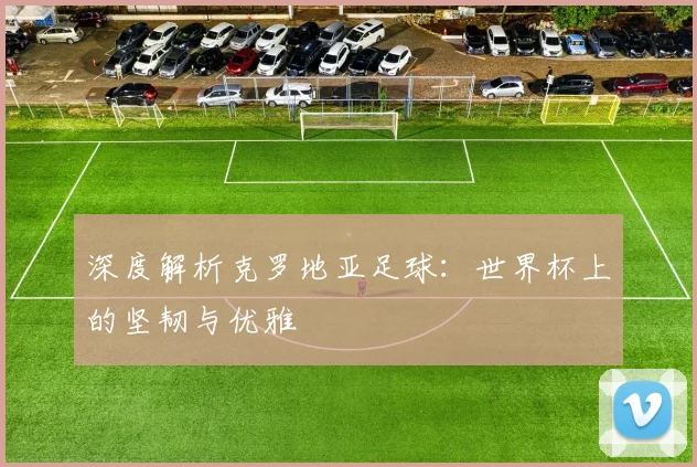 深度解析克罗地亚足球:世界杯上的坚韧与优雅