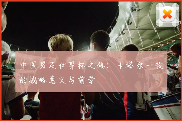 中国男足世界杯之路：卡塔尔一役的战略意义与前景