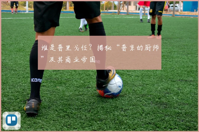 谁是普里戈任?揭秘“普京的厨师”及其商业帝国