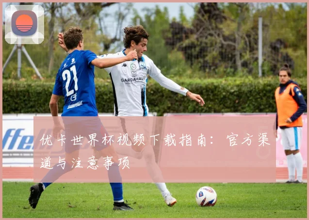 优卡世界杯视频下载指南：官方渠道与注意事项