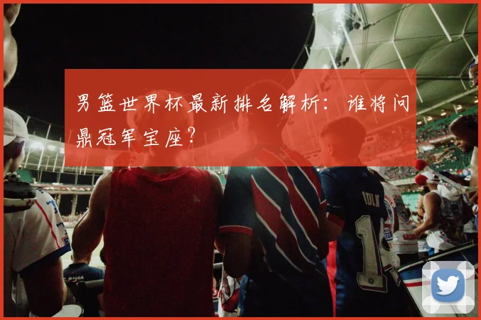 男篮世界杯最新排名解析:谁将问鼎冠军宝座?