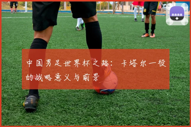 中国男足世界杯之路:卡塔尔一役的战略意义与前景