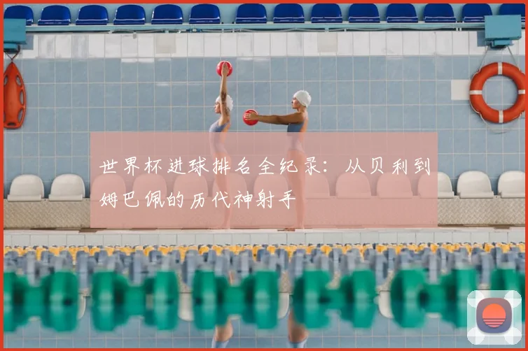 世界杯进球排名全纪录：从贝利到姆巴佩的历代神射手