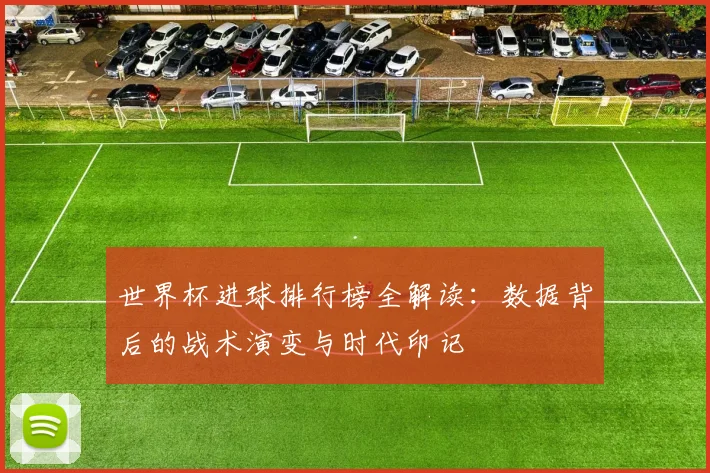 世界杯进球排行榜全解读:数据背后的战术演变与时代印记
