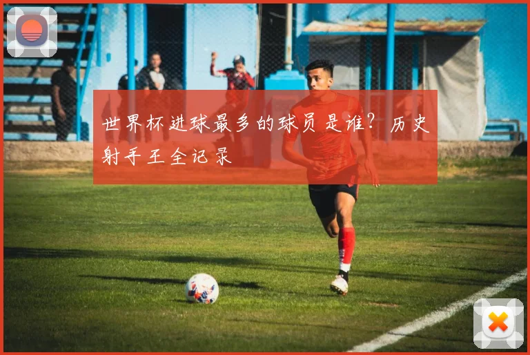 世界杯进球最多的球员是谁?历史射手王全记录