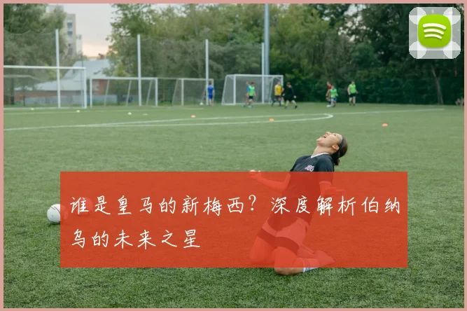谁是皇马的新梅西?深度解析伯纳乌的未来之星