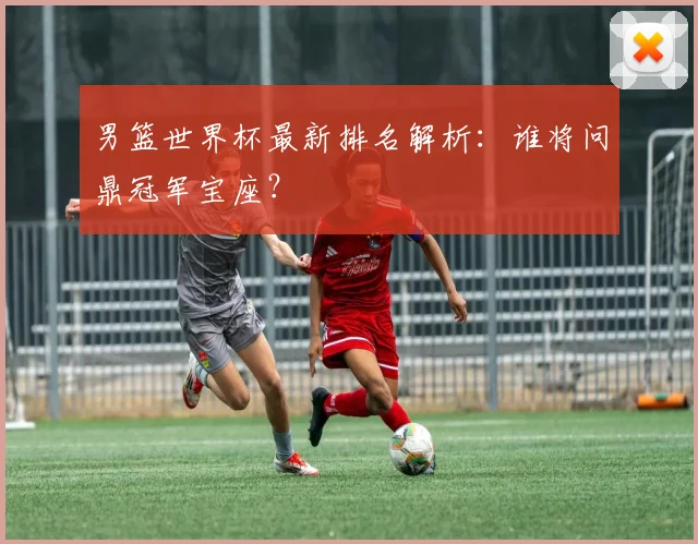 男篮世界杯最新排名解析:谁将问鼎冠军宝座?