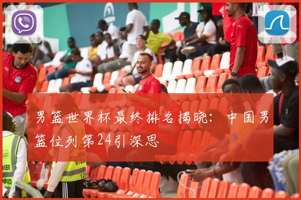 男篮世界杯最终排名揭晓:中国男篮位列第24引深思