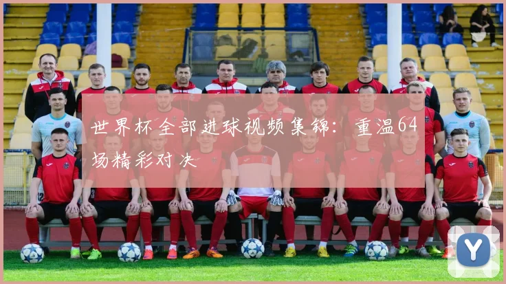 世界杯全部进球视频集锦：重温64场精彩对决